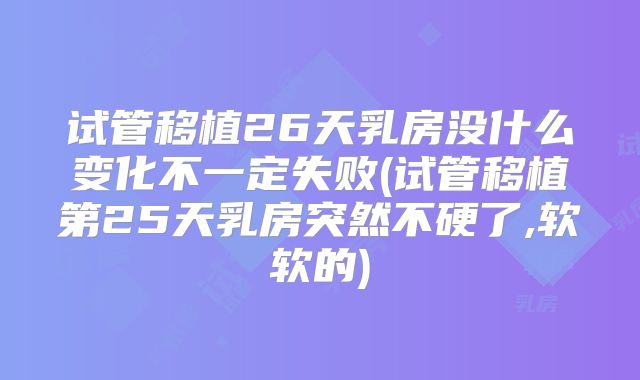 试管移植26天乳房没什么变化不一定失败(试管移植第25天乳房突然不硬了,软软的)