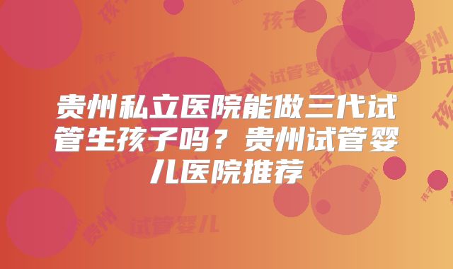 贵州私立医院能做三代试管生孩子吗？贵州试管婴儿医院推荐