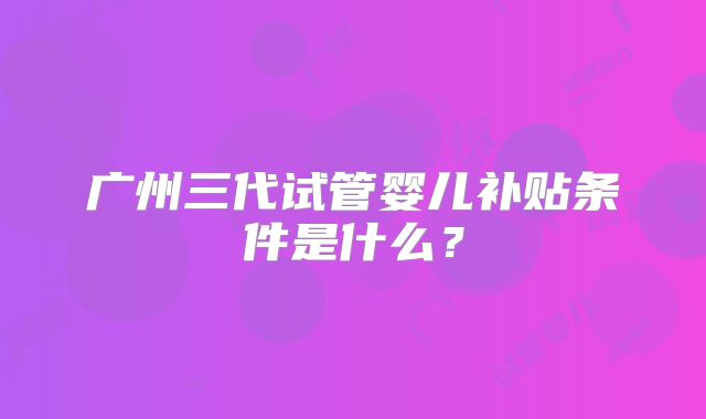 广州三代试管婴儿补贴条件是什么？