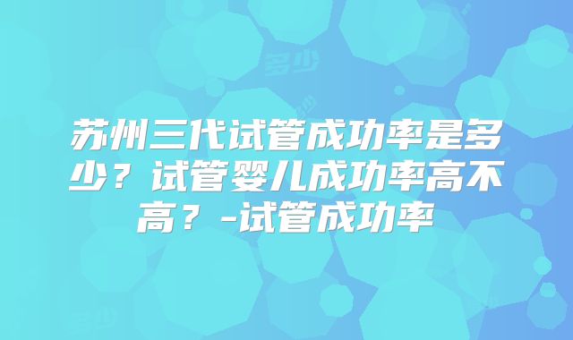 苏州三代试管成功率是多少？试管婴儿成功率高不高？-试管成功率