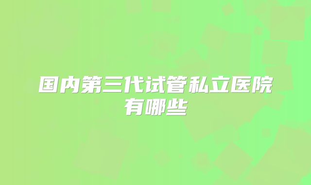 国内第三代试管私立医院有哪些