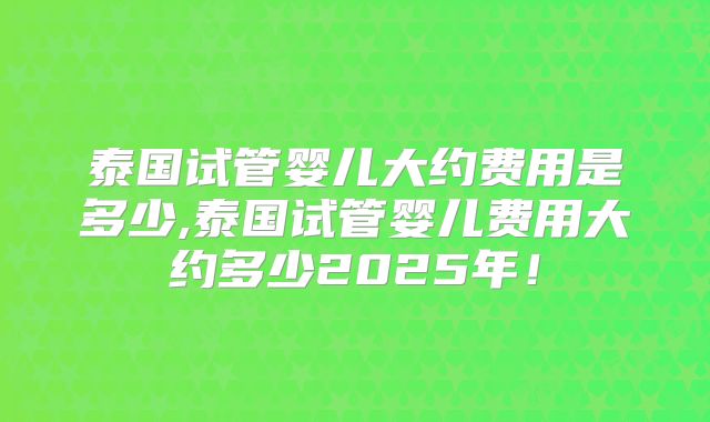 泰国试管婴儿大约费用是多少,泰国试管婴儿费用大约多少2025年！