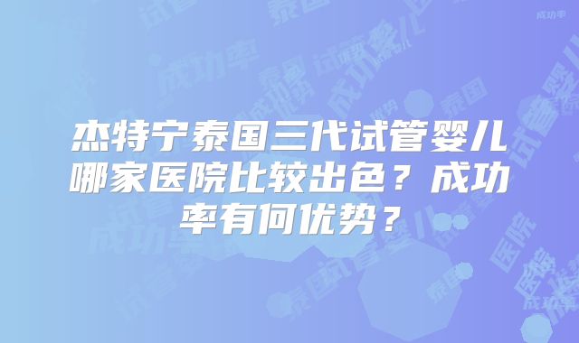 杰特宁泰国三代试管婴儿哪家医院比较出色？成功率有何优势？