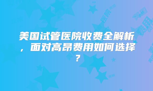 美国试管医院收费全解析,面对高昂费用如何选择?