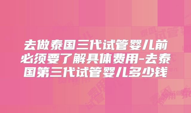 去做泰国三代试管婴儿前必须要了解具体费用-去泰国第三代试管婴儿多少钱