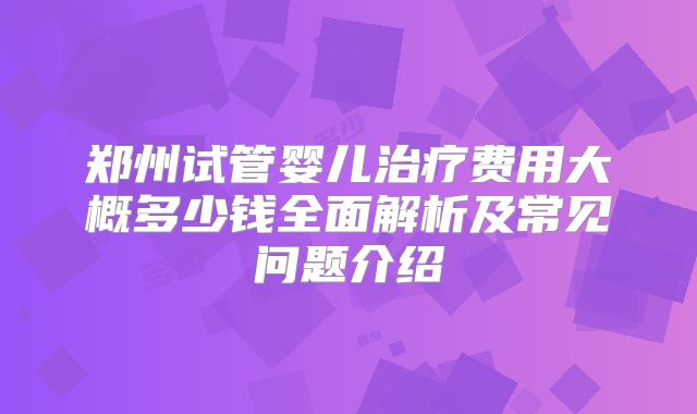 郑州试管婴儿治疗费用大概多少钱全面解析及常见问题介绍