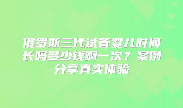 俄罗斯三代试管婴儿时间长吗多少钱啊一次？案例分享真实体验