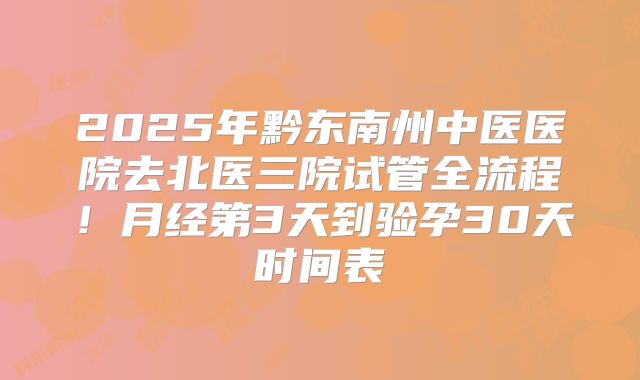 2025年黔东南州中医医院去北医三院试管全流程！月经第3天到验孕30天时间表