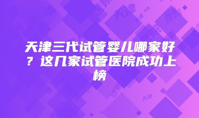 天津三代试管婴儿哪家好?这几家试管医院成功上榜
