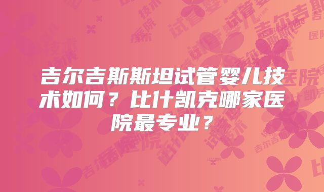 吉尔吉斯斯坦试管婴儿技术如何？比什凯克哪家医院最专业？