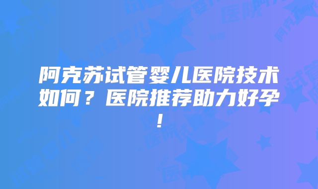 阿克苏试管婴儿医院技术如何?医院推荐助力好孕!