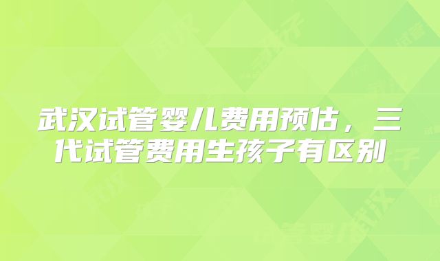 武汉试管婴儿费用预估，三代试管费用生孩子有区别