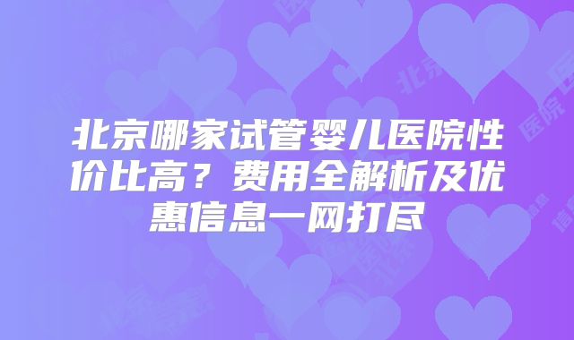 北京哪家试管婴儿医院性价比高?费用全解析及优惠信息一网打尽