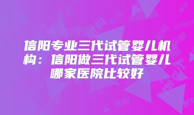 信阳专业三代试管婴儿机构：信阳做三代试管婴儿哪家医院比较好