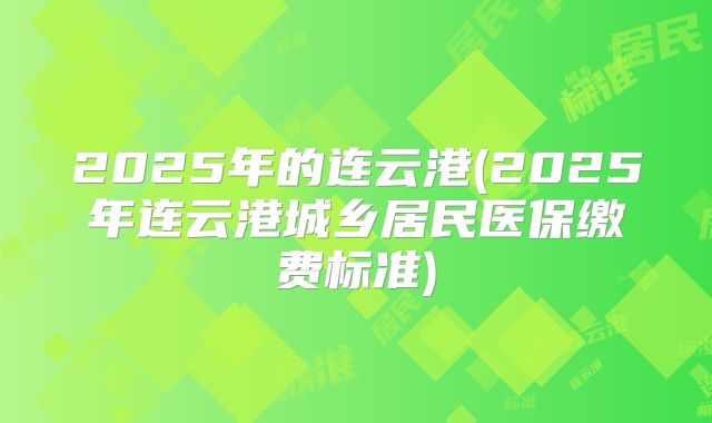 2025年的连云港(2025年连云港城乡居民医保缴费标准)
