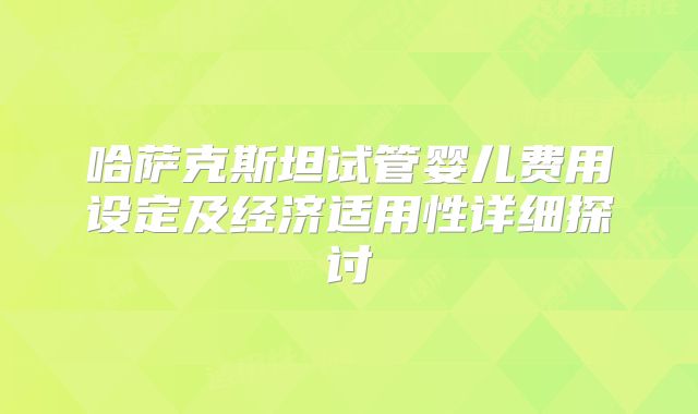 哈萨克斯坦试管婴儿费用设定及经济适用性详细探讨