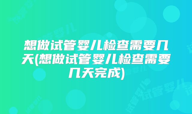 想做试管婴儿检查需要几天(想做试管婴儿检查需要几天完成)