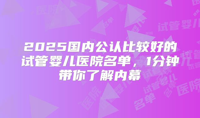 2025国内公认比较好的试管婴儿医院名单，1分钟带你了解内幕