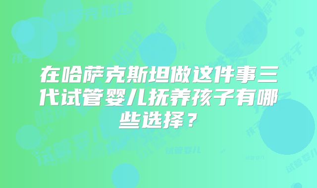 在哈萨克斯坦做这件事三代试管婴儿抚养孩子有哪些选择？
