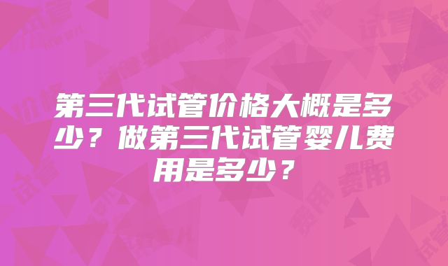 第三代试管价格大概是多少?做第三代试管婴儿费用是多少?