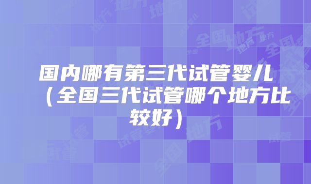 国内哪有第三代试管婴儿（全国三代试管哪个地方比较好）