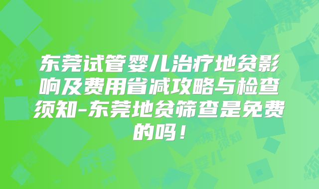 东莞试管婴儿治疗地贫影响及费用省减攻略与检查须知-东莞地贫筛查是免费的吗！