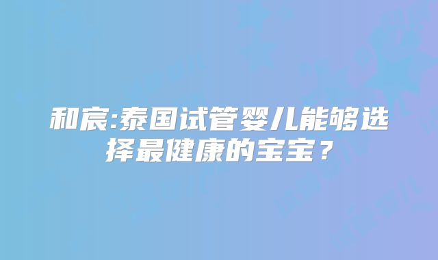 和宸:泰国试管婴儿能够选择最健康的宝宝？