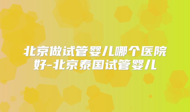 北京做试管婴儿哪个医院好-北京泰国试管婴儿