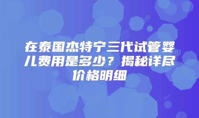 在泰国杰特宁三代试管婴儿费用是多少？揭秘详尽价格明细