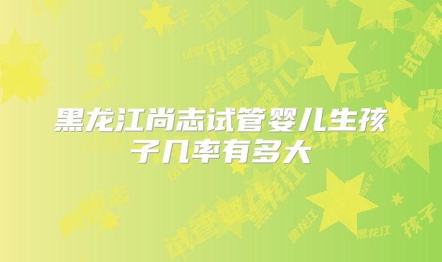 黑龙江尚志试管婴儿生孩子几率有多大