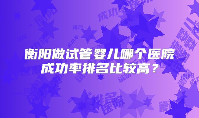衡阳做试管婴儿哪个医院成功率排名比较高？