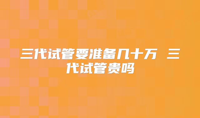 三代试管要准备几十万 三代试管贵吗