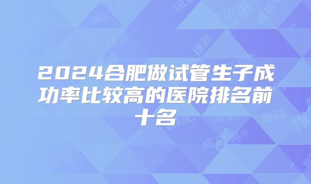 2024合肥做试管生子成功率比较高的医院排名前十名