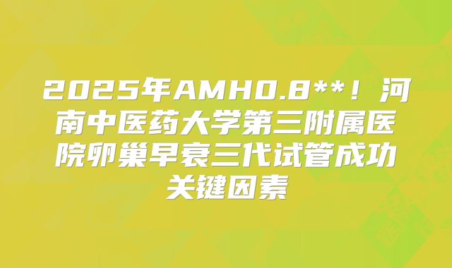 2025年AMH0.8**！河南中医药大学第三附属医院卵巢早衰三代试管成功关键因素