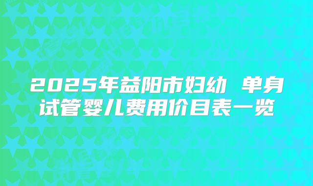 2025年益阳市妇幼 单身试管婴儿费用价目表一览