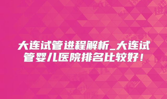 大连试管进程解析_大连试管婴儿医院排名比较好！