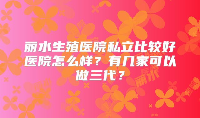 丽水生殖医院私立比较好医院怎么样？有几家可以做三代？