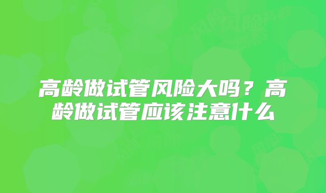 高龄做试管风险大吗?高龄做试管应该注意什么