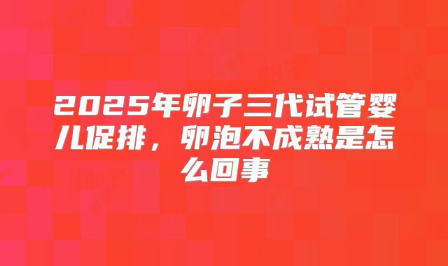 2025年卵子三代试管婴儿促排，卵泡不成熟是怎么回事