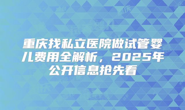 重庆找私立医院做试管婴儿费用全解析，2025年公开信息抢先看