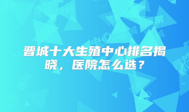 晋城十大生殖中心排名揭晓，医院怎么选？