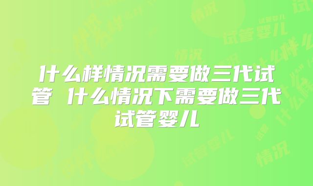 什么样情况需要做三代试管 什么情况下需要做三代试管婴儿
