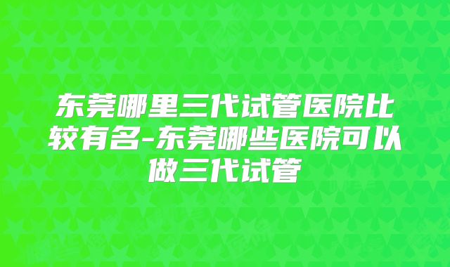 东莞哪里三代试管医院比较有名-东莞哪些医院可以做三代试管