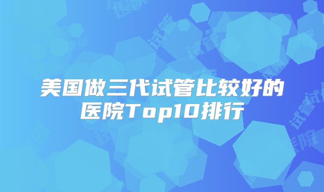 美国做三代试管比较好的医院Top10排行
