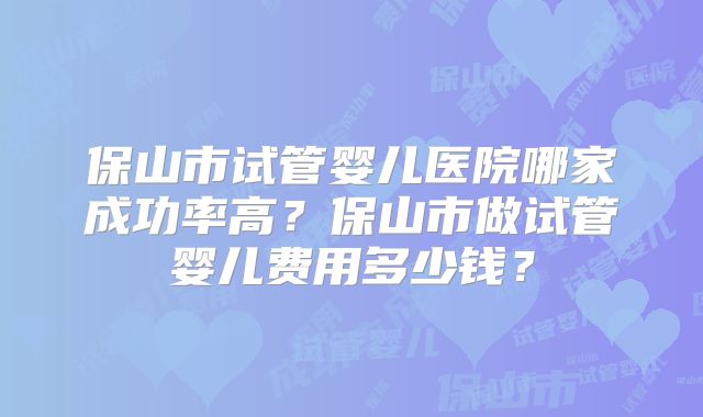 保山市试管婴儿医院哪家成功率高?保山市做试管婴儿费用多少钱?