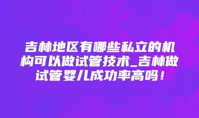 吉林地区有哪些私立的机构可以做试管技术_吉林做试管婴儿成功率高吗!