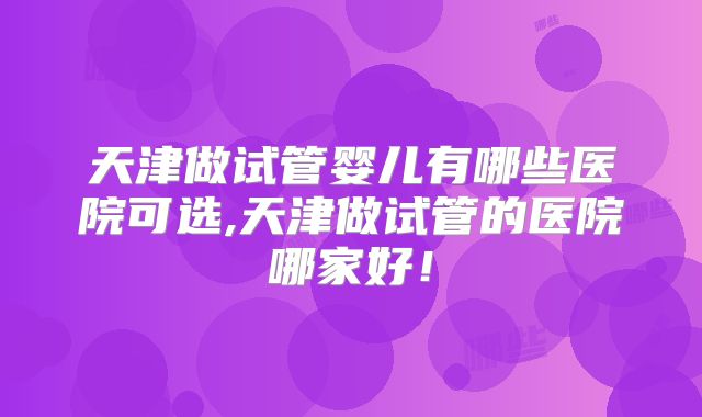 天津做试管婴儿有哪些医院可选,天津做试管的医院哪家好！