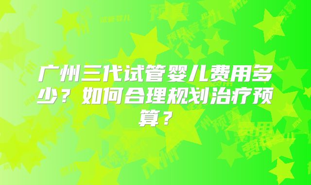 广州三代试管婴儿费用多少？如何合理规划治疗预算？
