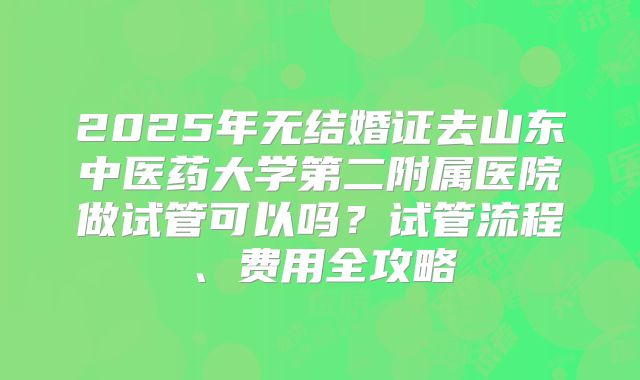 2025年无结婚证去山东中医药大学第二附属医院做试管可以吗?试管流程、费用全攻略