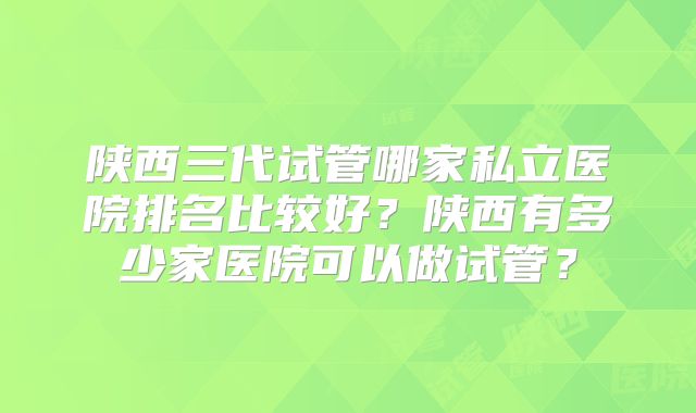 陕西三代试管哪家私立医院排名比较好？陕西有多少家医院可以做试管？